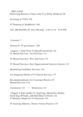 MInI CaSeS
Delivering Business Value with IT at Hefty Hardware 98
Investing in TUFS 102
IT Planning at ModMeters 104
A01_MCKE0260_03_GE_FM.indd 6 26/11/14 9:32 PM
Contents 7
Section II IT governance 109
Chapter 7 effeCTIVe IT ShareD SerVICeS 110
IT Shared Services: An Overview 111
IT Shared Services: Pros and Cons 114
IT Shared Services: Key Organizational Success Factors 115
Identifying Candidate Services 116
An Integrated Model of IT Shared Services 117
Recommmendations for Creating Effective IT
Shared Services 118
Conclusion 121 • References 121
Chapter 8 SuCCeSSful IT SourCIng: MaTurITy MoDel,
SourCIng oPTIonS, anD DeCISIon CrITerIa 122
A Maturity Model for IT Functions 123
IT Sourcing Options: Theory Versus Practice 127
 