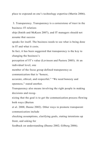 place to expound on one’s technology expertise (Martin 2006).
3. Transparency. Transparency is a cornerstone of trust in the
business–IT relation-
ship (Smith and McKeen 2007), and IT managers should not
assume that success
speaks for itself. The business needs to see what is being done
in IT and what it costs.
In fact, it has been suggested that transparency is the key to
changing the business’s
perception of IT’s value (Levinson and Pastore 2005). At an
individual level, one
member of the focus group defined transparency as
communication that is “honest,
accurate, ethical, and respectful.” “We need honesty and
openness,” stated another.
Transparency also means involving the right people in making
decisions and recog-
nizing that the goal is to get the communication process flowing
both ways (Burton
et al. 2008; Dunne 2002). Other ways to promote transparent
communication include
checking assumptions, clarifying goals, stating intentions up
front, and asking for
feedback on understanding (Dunne 2002; Gilberg 2006).
 