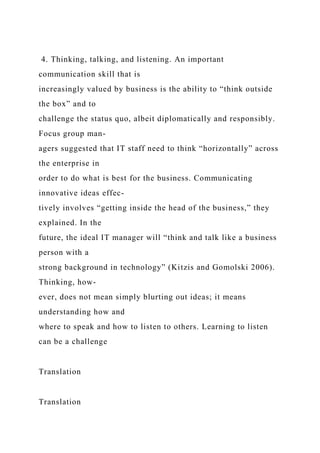 4. Thinking, talking, and listening. An important
communication skill that is
increasingly valued by business is the ability to “think outside
the box” and to
challenge the status quo, albeit diplomatically and responsibly.
Focus group man-
agers suggested that IT staff need to think “horizontally” across
the enterprise in
order to do what is best for the business. Communicating
innovative ideas effec-
tively involves “getting inside the head of the business,” they
explained. In the
future, the ideal IT manager will “think and talk like a business
person with a
strong background in technology” (Kitzis and Gomolski 2006).
Thinking, how-
ever, does not mean simply blurting out ideas; it means
understanding how and
where to speak and how to listen to others. Learning to listen
can be a challenge
Translation
Translation
 