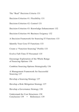 The “Real” Decision Criteria 131
Decision Criterion #1: Flexibility 131
Decision Criterion #2: Control 131
Decision Criterion #3: Knowledge Enhancement 132
Decision Criterion #4: Business Exigency 132
A Decision Framework for Sourcing IT Functions 133
Identify Your Core IT Functions 133
Create a “Function Sourcing” Profile 133
Evolve Full-Time IT Personnel 135
Encourage Exploration of the Whole Range
of Sourcing Options 136
Combine Sourcing Options Strategically 136
A Management Framework for Successful
Sourcing 137
Develop a Sourcing Strategy 137
Develop a Risk Mitigation Strategy 137
Develop a Governance Strategy 138
Understand the Cost Structures 138
Conclusion 139 • References 139
 