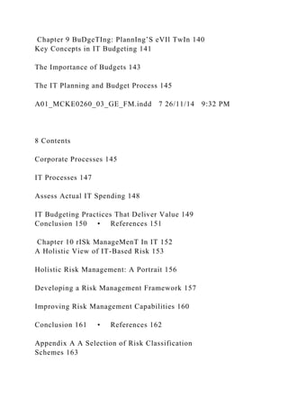 Chapter 9 BuDgeTIng: PlannIng’S eVIl TwIn 140
Key Concepts in IT Budgeting 141
The Importance of Budgets 143
The IT Planning and Budget Process 145
A01_MCKE0260_03_GE_FM.indd 7 26/11/14 9:32 PM
8 Contents
Corporate Processes 145
IT Processes 147
Assess Actual IT Spending 148
IT Budgeting Practices That Deliver Value 149
Conclusion 150 • References 151
Chapter 10 rISk ManageMenT In IT 152
A Holistic View of IT-Based Risk 153
Holistic Risk Management: A Portrait 156
Developing a Risk Management Framework 157
Improving Risk Management Capabilities 160
Conclusion 161 • References 162
Appendix A A Selection of Risk Classification
Schemes 163
 