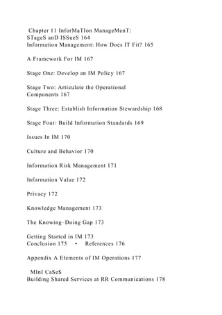 Chapter 11 InforMaTIon ManageMenT:
STageS anD ISSueS 164
Information Management: How Does IT Fit? 165
A Framework For IM 167
Stage One: Develop an IM Policy 167
Stage Two: Articulate the Operational
Components 167
Stage Three: Establish Information Stewardship 168
Stage Four: Build Information Standards 169
Issues In IM 170
Culture and Behavior 170
Information Risk Management 171
Information Value 172
Privacy 172
Knowledge Management 173
The Knowing–Doing Gap 173
Getting Started in IM 173
Conclusion 175 • References 176
Appendix A Elements of IM Operations 177
MInI CaSeS
Building Shared Services at RR Communications 178
 