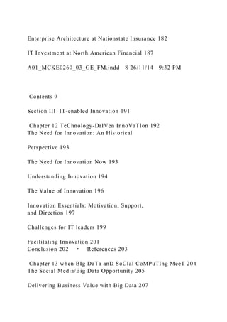 Enterprise Architecture at Nationstate Insurance 182
IT Investment at North American Financial 187
A01_MCKE0260_03_GE_FM.indd 8 26/11/14 9:32 PM
Contents 9
Section III IT-enabled Innovation 191
Chapter 12 TeChnology-DrIVen InnoVaTIon 192
The Need for Innovation: An Historical
Perspective 193
The Need for Innovation Now 193
Understanding Innovation 194
The Value of Innovation 196
Innovation Essentials: Motivation, Support,
and Direction 197
Challenges for IT leaders 199
Facilitating Innovation 201
Conclusion 202 • References 203
Chapter 13 when BIg DaTa anD SoCIal CoMPuTIng MeeT 204
The Social Media/Big Data Opportunity 205
Delivering Business Value with Big Data 207
 