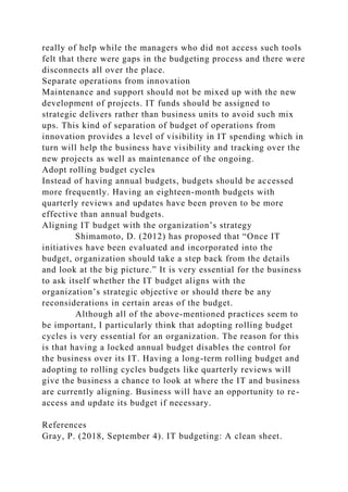 really of help while the managers who did not access such tools
felt that there were gaps in the budgeting process and there were
disconnects all over the place.
Separate operations from innovation
Maintenance and support should not be mixed up with the new
development of projects. IT funds should be assigned to
strategic delivers rather than business units to avoid such mix
ups. This kind of separation of budget of operations from
innovation provides a level of visibility in IT spending which in
turn will help the business have visibility and tracking over the
new projects as well as maintenance of the ongoing.
Adopt rolling budget cycles
Instead of having annual budgets, budgets should be accessed
more frequently. Having an eighteen-month budgets with
quarterly reviews and updates have been proven to be more
effective than annual budgets.
Aligning IT budget with the organization’s strategy
Shimamoto, D. (2012) has proposed that “Once IT
initiatives have been evaluated and incorporated into the
budget, organization should take a step back from the details
and look at the big picture.” It is very essential for the business
to ask itself whether the IT budget aligns with the
organization’s strategic objective or should there be any
reconsiderations in certain areas of the budget.
Although all of the above-mentioned practices seem to
be important, I particularly think that adopting rolling budget
cycles is very essential for an organization. The reason for this
is that having a locked annual budget disables the control for
the business over its IT. Having a long-term rolling budget and
adopting to rolling cycles budgets like quarterly reviews will
give the business a chance to look at where the IT and business
are currently aligning. Business will have an opportunity to re-
access and update its budget if necessary.
References
Gray, P. (2018, September 4). IT budgeting: A clean sheet.
 