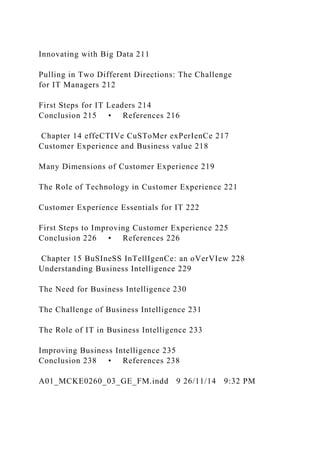 Innovating with Big Data 211
Pulling in Two Different Directions: The Challenge
for IT Managers 212
First Steps for IT Leaders 214
Conclusion 215 • References 216
Chapter 14 effeCTIVe CuSToMer exPerIenCe 217
Customer Experience and Business value 218
Many Dimensions of Customer Experience 219
The Role of Technology in Customer Experience 221
Customer Experience Essentials for IT 222
First Steps to Improving Customer Experience 225
Conclusion 226 • References 226
Chapter 15 BuSIneSS InTellIgenCe: an oVerVIew 228
Understanding Business Intelligence 229
The Need for Business Intelligence 230
The Challenge of Business Intelligence 231
The Role of IT in Business Intelligence 233
Improving Business Intelligence 235
Conclusion 238 • References 238
A01_MCKE0260_03_GE_FM.indd 9 26/11/14 9:32 PM
 