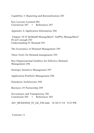 Capability 3: Reporting and Rationalization 285
Key Lessons Learned 286
Conclusion 287 • References 287
Appendix A Application Information 288
Chapter 18 IT DeManD ManageMenT: SuPPly ManageMenT
IS noT enough 292
Understanding IT Demand 293
The Economics of Demand Management 295
Three Tools for Demand management 295
Key Organizational Enablers for Effective Demand
Management 296
Strategic Initiative Management 297
Application Portfolio Management 298
Enterprise Architecture 298
Business–IT Partnership 299
Governance and Transparency 301
Conclusion 303 • References 303
A01_MCKE0260_03_GE_FM.indd 10 26/11/14 9:32 PM
Contents 11
 