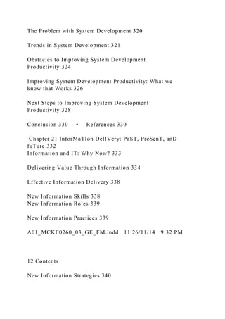 The Problem with System Development 320
Trends in System Development 321
Obstacles to Improving System Development
Productivity 324
Improving System Development Productivity: What we
know that Works 326
Next Steps to Improving System Development
Productivity 328
Conclusion 330 • References 330
Chapter 21 InforMaTIon DelIVery: PaST, PreSenT, anD
fuTure 332
Information and IT: Why Now? 333
Delivering Value Through Information 334
Effective Information Delivery 338
New Information Skills 338
New Information Roles 339
New Information Practices 339
A01_MCKE0260_03_GE_FM.indd 11 26/11/14 9:32 PM
12 Contents
New Information Strategies 340
 
