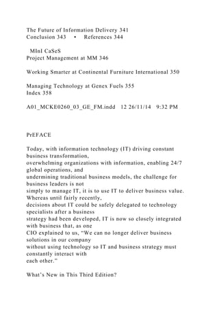 The Future of Information Delivery 341
Conclusion 343 • References 344
MInI CaSeS
Project Management at MM 346
Working Smarter at Continental Furniture International 350
Managing Technology at Genex Fuels 355
Index 358
A01_MCKE0260_03_GE_FM.indd 12 26/11/14 9:32 PM
PrEFACE
Today, with information technology (IT) driving constant
business transformation,
overwhelming organizations with information, enabling 24/7
global operations, and
undermining traditional business models, the challenge for
business leaders is not
simply to manage IT, it is to use IT to deliver business value.
Whereas until fairly recently,
decisions about IT could be safely delegated to technology
specialists after a business
strategy had been developed, IT is now so closely integrated
with business that, as one
CIO explained to us, “We can no longer deliver business
solutions in our company
without using technology so IT and business strategy must
constantly interact with
each other.”
What’s New in This Third Edition?
 