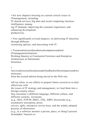 • Six new chapters focusing on current critical issues in
ITmanagement, including
IT shared services; big data and social computing; business
intelligence; manag-
ing IT demand; improving the customer experience; and
enhancing development
productivity.
• Two significantly revised chapters: on delivering IT functions
through different
resourcing options; and innovating with IT.
• Twonewminicasesbasedonrealcompaniesandreal
ITmanagementsituations:
Working Smarter at Continental Furniture and Enterprise
Architecture at Nationstate
Insurance.
•
Arevisedstructurebasedonreaderfeedbackwithsixchaptersandtwo
minicases
from the second edition being moved to the Web site.
All too often, in our efforts to prepare future executives to deal
effectively with
the issues of IT strategy and management, we lead them into a
foreign country where
they encounter a different language, different culture, and
different customs. Acronyms
(e.g., SOA, FTP/IP, SDLC, ITIL, ERP), buzzwords (e.g.,
asymmetric encryption, proxy
servers, agile, enterprise service bus), and the widely adopted
practice of abstraction
(e.g., Is a software monitor a person, place, or thing?) present
formidable “barriers to
 