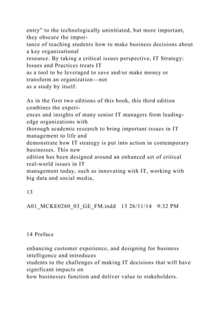 entry” to the technologically uninitiated, but more important,
they obscure the impor-
tance of teaching students how to make business decisions about
a key organizational
resource. By taking a critical issues perspective, IT Strategy:
Issues and Practices treats IT
as a tool to be leveraged to save and/or make money or
transform an organization—not
as a study by itself.
As in the first two editions of this book, this third edition
combines the experi-
ences and insights of many senior IT managers from leading-
edge organizations with
thorough academic research to bring important issues in IT
management to life and
demonstrate how IT strategy is put into action in contemporary
businesses. This new
edition has been designed around an enhanced set of critical
real-world issues in IT
management today, such as innovating with IT, working with
big data and social media,
13
A01_MCKE0260_03_GE_FM.indd 13 26/11/14 9:32 PM
14 Preface
enhancing customer experience, and designing for business
intelligence and introduces
students to the challenges of making IT decisions that will have
significant impacts on
how businesses function and deliver value to stakeholders.
 
