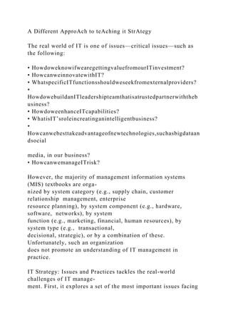 A Different ApproAch to teAching it StrAtegy
The real world of IT is one of issues—critical issues—such as
the following:
• HowdoweknowifwearegettingvaluefromourITinvestment?
• HowcanweinnovatewithIT?
• WhatspecificITfunctionsshouldweseekfromexternalproviders?
•
HowdowebuildanITleadershipteamthatisatrustedpartnerwiththeb
usiness?
• HowdoweenhanceITcapabilities?
• WhatisIT’sroleincreatinganintelligentbusiness?
•
Howcanwebesttakeadvantageofnewtechnologies,suchasbigdataan
dsocial
media, in our business?
• HowcanwemanageITrisk?
However, the majority of management information systems
(MIS) textbooks are orga-
nized by system category (e.g., supply chain, customer
relationship management, enterprise
resource planning), by system component (e.g., hardware,
software, networks), by system
function (e.g., marketing, financial, human resources), by
system type (e.g., transactional,
decisional, strategic), or by a combination of these.
Unfortunately, such an organization
does not promote an understanding of IT management in
practice.
IT Strategy: Issues and Practices tackles the real-world
challenges of IT manage-
ment. First, it explores a set of the most important issues facing
 