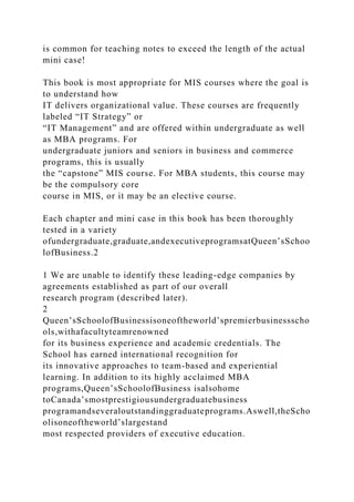 is common for teaching notes to exceed the length of the actual
mini case!
This book is most appropriate for MIS courses where the goal is
to understand how
IT delivers organizational value. These courses are frequently
labeled “IT Strategy” or
“IT Management” and are offered within undergraduate as well
as MBA programs. For
undergraduate juniors and seniors in business and commerce
programs, this is usually
the “capstone” MIS course. For MBA students, this course may
be the compulsory core
course in MIS, or it may be an elective course.
Each chapter and mini case in this book has been thoroughly
tested in a variety
ofundergraduate,graduate,andexecutiveprogramsatQueen’sSchoo
lofBusiness.2
1 We are unable to identify these leading-edge companies by
agreements established as part of our overall
research program (described later).
2
Queen’sSchoolofBusinessisoneoftheworld’spremierbusinessscho
ols,withafacultyteamrenowned
for its business experience and academic credentials. The
School has earned international recognition for
its innovative approaches to team-based and experiential
learning. In addition to its highly acclaimed MBA
programs,Queen’sSchoolofBusiness isalsohome
toCanada’smostprestigiousundergraduatebusiness
programandseveraloutstandinggraduateprograms.Aswell,theScho
olisoneoftheworld’slargestand
most respected providers of executive education.
 