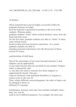 A01_MCKE0260_03_GE_FM.indd 15 26/11/14 9:32 PM
16 Preface
These materials have proven highly successful within all
programs because we adapt
how the material is presented according to the level of the
students. Whereas under-
graduate students “learn” about critical business issues from the
book and mini cases
for the first time, graduate students are able to “relate” to these
same critical issues
based on their previous business experience. As a result,
graduate students are able to
introduce personal experiences into the discussion of these
critical IT issues.
orgAnizAtion of thiS Book
One of the advantages of an issues-focused structure is that
chapters can be approached
in any order because they do not build on one another. Chapter
order is immaterial; that
is, one does not need to read the first three chapters to
understand the fourth. This pro-
vides an instructor with maximum flexibility to organize a
course as he or she sees fit.
Thus, within different courses/programs, the order of topics can
be changed to focus on
different IT concepts.
Furthermore, because each mini case includes multiple issues,
they, too, can be
used to serve different purposes. For example, the mini case
 