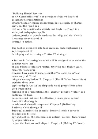 “Building Shared Services
at RR Communications” can be used to focus on issues of
governance, organizational
structure, and/or change management just as easily as shared
services. The result is a
rich set of instructional materials that lends itself well to a
variety of pedagogical appli-
cations, particularly problem-based learning, and that clearly
illustrates the reality of IT
strategy in action.
The book is organized into four sections, each emphasizing a
key component of
developing and delivering effective IT strategy:
• Section I: Delivering Value with IT is designed to examine the
complex ways that
IT and business value are related. Over the past twenty years,
researchers and prac-
titioners have come to understand that “business value” can
mean many different
things when applied to IT. Chapter 1 (The IT Value Proposition)
explores these con-
cepts in depth. Unlike the simplistic value propositions often
used when imple-
menting IT in organizations, this chapter presents “value” as a
multilayered busi-
ness construct that must be effectively managed at several
levels if technology is
to achieve the benefits expected. Chapter 2 (Delivering
Business Value through IT
Strategy) examines the dynamic interrelationship between
business and IT strat-
egy and looks at the processes and critical success factors used
by organizations to
ensure that both are well aligned. Chapter 3 (Making IT Count)
 
