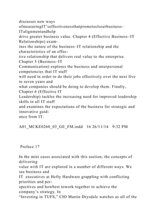 discusses new ways
ofmeasuringIT’seffectivenessthatpromotecloserbusiness–
ITalignmentandhelp
drive greater business value. Chapter 4 (Effective Business–IT
Relationships) exam-
ines the nature of the business–IT relationship and the
characteristics of an effec-
tive relationship that delivers real value to the enterprise.
Chapter 5 (Business–IT
Communication) explores the business and interpersonal
competencies that IT staff
will need in order to do their jobs effectively over the next five
to seven years and
what companies should be doing to develop them. Finally,
Chapter 6 (Effective IT
Leadership) tackles the increasing need for improved leadership
skills in all IT staff
and examines the expectations of the business for strategic and
innovative guid-
ance from IT.
A01_MCKE0260_03_GE_FM.indd 16 26/11/14 9:32 PM
Preface 17
In the mini cases associated with this section, the concepts of
delivering
value with IT are explored in a number of different ways. We
see business and
IT executives at Hefty Hardware grappling with conflicting
priorities and per-
spectives and howbest towork together to achieve the
company’s strategy. In
“Investing in TUFS,” CIO Martin Drysdale watches as all of the
 