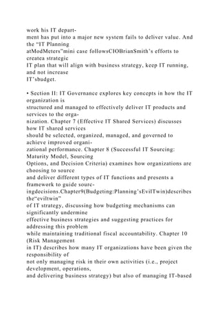 work his IT depart-
ment has put into a major new system fails to deliver value. And
the “IT Planning
atModMeters”mini case followsCIOBrianSmith’s efforts to
createa strategic
IT plan that will align with business strategy, keep IT running,
and not increase
IT’sbudget.
• Section II: IT Governance explores key concepts in how the IT
organization is
structured and managed to effectively deliver IT products and
services to the orga-
nization. Chapter 7 (Effective IT Shared Services) discusses
how IT shared services
should be selected, organized, managed, and governed to
achieve improved organi-
zational performance. Chapter 8 (Successful IT Sourcing:
Maturity Model, Sourcing
Options, and Decision Criteria) examines how organizations are
choosing to source
and deliver different types of IT functions and presents a
framework to guide sourc-
ingdecisions.Chapter9(Budgeting:Planning’sEvilTwin)describes
the“eviltwin”
of IT strategy, discussing how budgeting mechanisms can
significantly undermine
effective business strategies and suggesting practices for
addressing this problem
while maintaining traditional fiscal accountability. Chapter 10
(Risk Management
in IT) describes how many IT organizations have been given the
responsibility of
not only managing risk in their own activities (i.e., project
development, operations,
and delivering business strategy) but also of managing IT-based
 