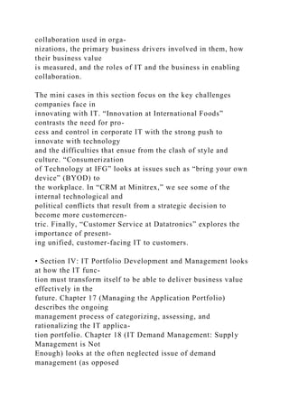 collaboration used in orga-
nizations, the primary business drivers involved in them, how
their business value
is measured, and the roles of IT and the business in enabling
collaboration.
The mini cases in this section focus on the key challenges
companies face in
innovating with IT. “Innovation at International Foods”
contrasts the need for pro-
cess and control in corporate IT with the strong push to
innovate with technology
and the difficulties that ensue from the clash of style and
culture. “Consumerization
of Technology at IFG” looks at issues such as “bring your own
device” (BYOD) to
the workplace. In “CRM at Minitrex,” we see some of the
internal technological and
political conflicts that result from a strategic decision to
become more customercen-
tric. Finally, “Customer Service at Datatronics” explores the
importance of present-
ing unified, customer-facing IT to customers.
• Section IV: IT Portfolio Development and Management looks
at how the IT func-
tion must transform itself to be able to deliver business value
effectively in the
future. Chapter 17 (Managing the Application Portfolio)
describes the ongoing
management process of categorizing, assessing, and
rationalizing the IT applica-
tion portfolio. Chapter 18 (IT Demand Management: Supply
Management is Not
Enough) looks at the often neglected issue of demand
management (as opposed
 