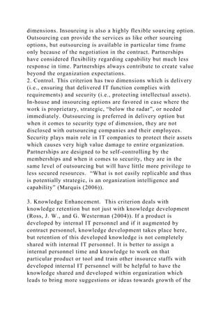 dimensions. Insourcing is also a highly flexible sourcing option.
Outsourcing can provide the services as like other sourcing
options, but outsourcing is available in particular time frame
only because of the negotiation in the contract. Partnerships
have considered flexibility regarding capability but much less
response in time. Partnerships always contribute to create value
beyond the organization expectations.
2. Control. This criterion has two dimensions which is delivery
(i.e., ensuring that delivered IT function complies with
requirements) and security (i.e., protecting intellectual assets).
In-house and insourcing options are favored in case where the
work is proprietary, strategic, “below the radar”, or needed
immediately. Outsourcing is preferred in delivery option but
when it comes to security type of dimension, they are not
disclosed with outsourcing companies and their employees.
Security plays main role in IT companies to protect their assets
which causes very high value damage to entire organization.
Partnerships are designed to be self-controlling by the
memberships and when it comes to security, they are in the
same level of outsourcing but will have little more privilege to
less secured resources. “What is not easily replicable and thus
is potentially strategic, is an organization intelligence and
capability” (Marquis (2006)).
3. Knowledge Enhancement. This criterion deals with
knowledge retention but not just with knowledge development
(Ross, J. W., and G. Westerman (2004)). If a product is
developed by internal IT personnel and if it augmented by
contract personnel, knowledge development takes place here,
but retention of this developed knowledge is not completely
shared with internal IT personnel. It is better to assign a
internal personnel time and knowledge to work on that
particular product or tool and train other insource staffs with
developed internal IT personnel will be helpful to have the
knowledge shared and developed within organization which
leads to bring more suggestions or ideas towards growth of the
 