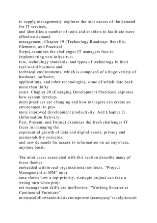 to supply management), explores the root causes of the demand
for IT services,
and identifies a number of tools and enablers to facilitate more
effective demand
management. Chapter 19 (Technology Roadmap: Benefits,
Elements, and Practical
Steps) examines the challenges IT managers face in
implementing new infrastruc-
ture, technology standards, and types of technology in their
real-world business and
technical environments, which is composed of a huge variety of
hardware, software,
applications, and other technologies, some of which date back
more than thirty
years. Chapter 20 (Emerging Development Practices) explores
how system develop-
ment practices are changing and how managers can create an
environment to pro-
mote improved development productivity. And Chapter 21
(Information Delivery:
Past, Present, and Future) examines the fresh challenges IT
faces in managing the
exponential growth of data and digital assets; privacy and
accountability concerns;
and new demands for access to information on an anywhere,
anytime basis.
The mini cases associated with this section describe many of
these themes
embedded within real organizational contexts. “Project
Management at MM” mini
case shows how a top-priority, strategic project can take a
wrong turn when proj-
ect management skills are ineffective. “Working Smarter at
Continental Furniture”
minicasefollowsaninitiativetoimprovethecompany’sanalyticssoit
 