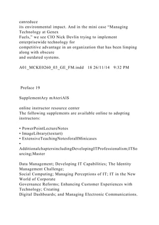 canreduce
its environmental impact. And in the mini case “Managing
Technology at Genex
Fuels,” we see CIO Nick Devlin trying to implement
enterprisewide technology for
competitive advantage in an organization that has been limping
along with obscure
and outdated systems.
A01_MCKE0260_03_GE_FM.indd 18 26/11/14 9:32 PM
Preface 19
SupplementAry mAteriAlS
online instructor resource center
The following supplements are available online to adopting
instructors:
• PowerPointLectureNotes
• ImageLibrary(textart)
• ExtensiveTeachingNotesforallMinicases
•
AdditionalchaptersincludingDevelopingITProfessionalism;ITSo
urcing;Master
Data Management; Developing IT Capabilities; The Identity
Management Challenge;
Social Computing; Managing Perceptions of IT; IT in the New
World of Corporate
Governance Reforms; Enhancing Customer Experiences with
Technology; Creating
Digital Dashboards; and Managing Electronic Communications.
 