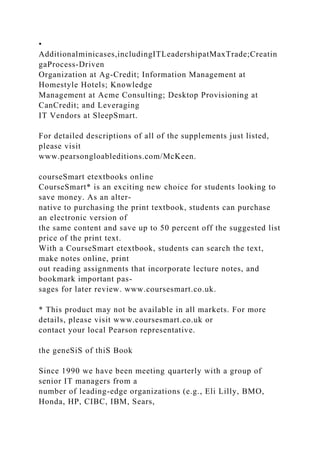 •
Additionalminicases,includingITLeadershipatMaxTrade;Creatin
gaProcess-Driven
Organization at Ag-Credit; Information Management at
Homestyle Hotels; Knowledge
Management at Acme Consulting; Desktop Provisioning at
CanCredit; and Leveraging
IT Vendors at SleepSmart.
For detailed descriptions of all of the supplements just listed,
please visit
www.pearsongloableditions.com/McKeen.
courseSmart etextbooks online
CourseSmart* is an exciting new choice for students looking to
save money. As an alter-
native to purchasing the print textbook, students can purchase
an electronic version of
the same content and save up to 50 percent off the suggested list
price of the print text.
With a CourseSmart etextbook, students can search the text,
make notes online, print
out reading assignments that incorporate lecture notes, and
bookmark important pas-
sages for later review. www.coursesmart.co.uk.
* This product may not be available in all markets. For more
details, please visit www.coursesmart.co.uk or
contact your local Pearson representative.
the geneSiS of thiS Book
Since 1990 we have been meeting quarterly with a group of
senior IT managers from a
number of leading-edge organizations (e.g., Eli Lilly, BMO,
Honda, HP, CIBC, IBM, Sears,
 