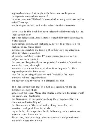 approach resonated strongly with them, and we began to
incorporate more of our research
intotheclassroom.Thisbookistheresultofourmanyyears’workwiths
eniorITmanag-
ers, in organizations, and with students in the classroom.
Each issue in this book has been selected collaboratively by the
focus group after
debateanddiscussion.Asfacilitators,ourjobhasbeentokeepthegrou
p’sfocusonIT
management issues, not technology per se. In preparation for
each meeting, focus group
members researched the topic within their own organization,
often involving a number
of members of their senior IT management team as well as
subject matter experts in
the process. To guide them, we provided a series of questions
about the issue, although
members are always free to explore it as they see fit. This
approach provided both struc-
ture for the ensuing discussion and flexibility for those
members whose organizations
are approaching the issue in a different fashion.
The focus group then met in a full-day session, where the
members discussed all
aspects of the issue. Many also shared corporate documents with
the group. We facilitated
the discussion, in particular pushing the group to achieve a
common understanding of
the dimensions of the issue and seeking examples, best
practices, and guidelines for deal-
ing with the challenges involved. Following each session, we
wrote a report based on the
discussion, incorporating relevant academic and practitioner
materials where these were
 