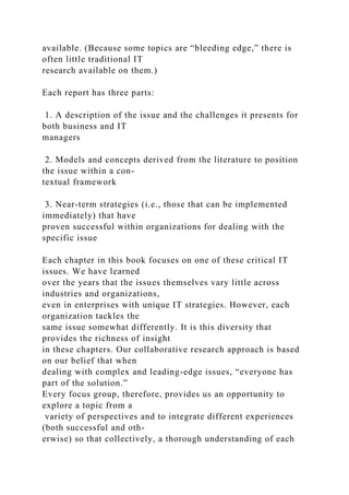 available. (Because some topics are “bleeding edge,” there is
often little traditional IT
research available on them.)
Each report has three parts:
1. A description of the issue and the challenges it presents for
both business and IT
managers
2. Models and concepts derived from the literature to position
the issue within a con-
textual framework
3. Near-term strategies (i.e., those that can be implemented
immediately) that have
proven successful within organizations for dealing with the
specific issue
Each chapter in this book focuses on one of these critical IT
issues. We have learned
over the years that the issues themselves vary little across
industries and organizations,
even in enterprises with unique IT strategies. However, each
organization tackles the
same issue somewhat differently. It is this diversity that
provides the richness of insight
in these chapters. Our collaborative research approach is based
on our belief that when
dealing with complex and leading-edge issues, “everyone has
part of the solution.”
Every focus group, therefore, provides us an opportunity to
explore a topic from a
variety of perspectives and to integrate different experiences
(both successful and oth-
erwise) so that collectively, a thorough understanding of each
 