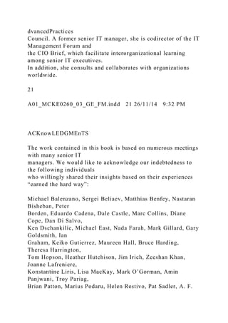 dvancedPractices
Council. A former senior IT manager, she is codirector of the IT
Management Forum and
the CIO Brief, which facilitate interorganizational learning
among senior IT executives.
In addition, she consults and collaborates with organizations
worldwide.
21
A01_MCKE0260_03_GE_FM.indd 21 26/11/14 9:32 PM
ACKnowLEDGMEnTS
The work contained in this book is based on numerous meetings
with many senior IT
managers. We would like to acknowledge our indebtedness to
the following individuals
who willingly shared their insights based on their experiences
“earned the hard way”:
Michael Balenzano, Sergei Beliaev, Matthias Benfey, Nastaran
Bisheban, Peter
Borden, Eduardo Cadena, Dale Castle, Marc Collins, Diane
Cope, Dan Di Salvo,
Ken Dschankilic, Michael East, Nada Farah, Mark Gillard, Gary
Goldsmith, Ian
Graham, Keiko Gutierrez, Maureen Hall, Bruce Harding,
Theresa Harrington,
Tom Hopson, Heather Hutchison, Jim Irich, Zeeshan Khan,
Joanne Lafreniere,
Konstantine Liris, Lisa MacKay, Mark O’Gorman, Amin
Panjwani, Troy Pariag,
Brian Patton, Marius Podaru, Helen Restivo, Pat Sadler, A. F.
 