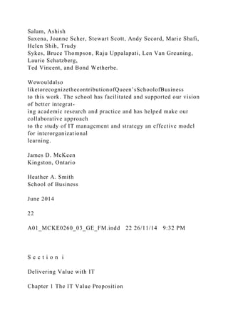 Salam, Ashish
Saxena, Joanne Scher, Stewart Scott, Andy Secord, Marie Shafi,
Helen Shih, Trudy
Sykes, Bruce Thompson, Raju Uppalapati, Len Van Greuning,
Laurie Schatzberg,
Ted Vincent, and Bond Wetherbe.
Wewouldalso
liketorecognizethecontributionofQueen’sSchoolofBusiness
to this work. The school has facilitated and supported our vision
of better integrat-
ing academic research and practice and has helped make our
collaborative approach
to the study of IT management and strategy an effective model
for interorganizational
learning.
James D. McKeen
Kingston, Ontario
Heather A. Smith
School of Business
June 2014
22
A01_MCKE0260_03_GE_FM.indd 22 26/11/14 9:32 PM
S e c t i o n i
Delivering Value with IT
Chapter 1 The IT Value Proposition
 