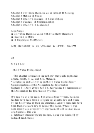 Chapter 2 Delivering Business Value through IT Strategy
Chapter 3 Making IT Count
Chapter 4 Effective Business–IT Relationships
Chapter 5 Business–IT Communication
Chapter 6 Effective IT Leadership
Mini Cases
■ Delivering Business Value with IT at Hefty Hardware
■ Investing in TUFS
■ IT Planning at ModMeters
M01_MCKE0260_03_GE_C01.indd 23 12/3/14 8:33 PM
24
C h a p t e r
1 the it Value Proposition1
1 This chapter is based on the authors’ previously published
article, Smith, H. A., and J. D. McKeen.
“Developing and Delivering on the IT Value Proposition.”
Communications of the Association for Information
Systems 11 (April 2003): 438–50. Reproduced by permission of
the Association for Information Systems.
It’s déjà vu all over again. For at least twenty years, business
leaders have been trying to figure out exactly how and where
IT can be of value in their organizations. And IT managers have
been trying to learn how to deliver this value. When IT was
used mainly as a productivity improvement tool in small areas
of a business, this was
a relatively straightforward process. Value was measured by
reduced head counts—
 