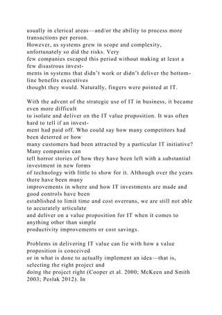 usually in clerical areas—and/or the ability to process more
transactions per person.
However, as systems grew in scope and complexity,
unfortunately so did the risks. Very
few companies escaped this period without making at least a
few disastrous invest-
ments in systems that didn’t work or didn’t deliver the bottom-
line benefits executives
thought they would. Naturally, fingers were pointed at IT.
With the advent of the strategic use of IT in business, it became
even more difficult
to isolate and deliver on the IT value proposition. It was often
hard to tell if an invest-
ment had paid off. Who could say how many competitors had
been deterred or how
many customers had been attracted by a particular IT initiative?
Many companies can
tell horror stories of how they have been left with a substantial
investment in new forms
of technology with little to show for it. Although over the years
there have been many
improvements in where and how IT investments are made and
good controls have been
established to limit time and cost overruns, we are still not able
to accurately articulate
and deliver on a value proposition for IT when it comes to
anything other than simple
productivity improvements or cost savings.
Problems in delivering IT value can lie with how a value
proposition is conceived
or in what is done to actually implement an idea—that is,
selecting the right project and
doing the project right (Cooper et al. 2000; McKeen and Smith
2003; Peslak 2012). In
 