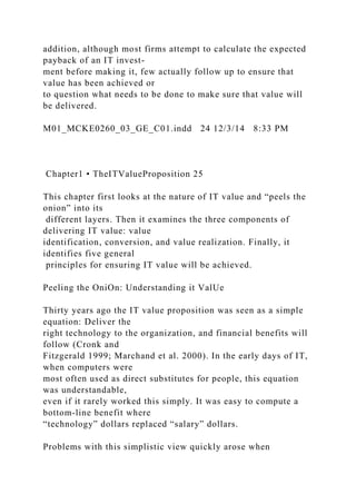 addition, although most firms attempt to calculate the expected
payback of an IT invest-
ment before making it, few actually follow up to ensure that
value has been achieved or
to question what needs to be done to make sure that value will
be delivered.
M01_MCKE0260_03_GE_C01.indd 24 12/3/14 8:33 PM
Chapter1 • TheITValueProposition 25
This chapter first looks at the nature of IT value and “peels the
onion” into its
different layers. Then it examines the three components of
delivering IT value: value
identification, conversion, and value realization. Finally, it
identifies five general
principles for ensuring IT value will be achieved.
Peeling the OniOn: Understanding it ValUe
Thirty years ago the IT value proposition was seen as a simple
equation: Deliver the
right technology to the organization, and financial benefits will
follow (Cronk and
Fitzgerald 1999; Marchand et al. 2000). In the early days of IT,
when computers were
most often used as direct substitutes for people, this equation
was understandable,
even if it rarely worked this simply. It was easy to compute a
bottom-line benefit where
“technology” dollars replaced “salary” dollars.
Problems with this simplistic view quickly arose when
 