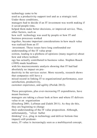 technology came to be
used as a productivity support tool and as a strategic tool.
Under these conditions,
managers had to decide if an IT investment was worth making if
it saved people time,
helped them make better decisions, or improved service. Thus,
other factors, such as
how well technology was used by people or how IT and
business processes worked
together, became important considerations in how much value
was realized from an IT
investment. These issues have long confounded our
understanding of the IT value prop-
osition, leading to a plethora of opinions (many negative) about
how and where technol-
ogy has actually contributed to business value. Stephen Roach
(1989) made headlines
with his macroeconomic analysis showing that IT had had
absolutely no impact on pro-
ductivity in the services sector. More recently, research shows
that companies still have a
mixed record in linking IT to organizational performance, user
satisfaction, productivity,
customer experience, and agility (Peslak 2012).
These perceptions, plus ever-increasing IT expenditures, have
meant business
managers are taking a closer look at how and where IT delivers
value to an organization
(Ginzberg 2001; Luftman and Zadeh 2011). As they do this,
they are beginning to change
their understanding of the IT value proposition. Although,
unfortunately, “silver bullet
thinking” (i.e., plug in technology and deliver bottom-line
impact) still predomi-
nates, IT value is increasingly seen as a multilayered concept,
 