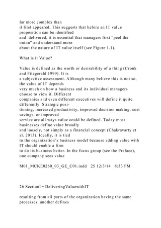 far more complex than
it first appeared. This suggests that before an IT value
proposition can be identified
and delivered, it is essential that managers first “peel the
onion” and understand more
about the nature of IT value itself (see Figure 1.1).
What is it Value?
Value is defined as the worth or desirability of a thing (Cronk
and Fitzgerald 1999). It is
a subjective assessment. Although many believe this is not so,
the value of IT depends
very much on how a business and its individual managers
choose to view it. Different
companies and even different executives will define it quite
differently. Strategic posi-
tioning, increased productivity, improved decision making, cost
savings, or improved
service are all ways value could be defined. Today most
businesses define value broadly
and loosely, not simply as a financial concept (Chakravarty et
al. 2013). Ideally, it is tied
to the organization’s business model because adding value with
IT should enable a firm
to do its business better. In the focus group (see the Preface),
one company sees value
M01_MCKE0260_03_GE_C01.indd 25 12/3/14 8:33 PM
26 SectionI • DeliveringValuewithIT
resulting from all parts of the organization having the same
processes; another defines
 