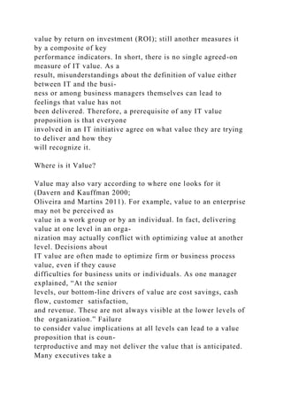 value by return on investment (ROI); still another measures it
by a composite of key
performance indicators. In short, there is no single agreed-on
measure of IT value. As a
result, misunderstandings about the definition of value either
between IT and the busi-
ness or among business managers themselves can lead to
feelings that value has not
been delivered. Therefore, a prerequisite of any IT value
proposition is that everyone
involved in an IT initiative agree on what value they are trying
to deliver and how they
will recognize it.
Where is it Value?
Value may also vary according to where one looks for it
(Davern and Kauffman 2000;
Oliveira and Martins 2011). For example, value to an enterprise
may not be perceived as
value in a work group or by an individual. In fact, delivering
value at one level in an orga-
nization may actually conflict with optimizing value at another
level. Decisions about
IT value are often made to optimize firm or business process
value, even if they cause
difficulties for business units or individuals. As one manager
explained, “At the senior
levels, our bottom-line drivers of value are cost savings, cash
flow, customer satisfaction,
and revenue. These are not always visible at the lower levels of
the organization.” Failure
to consider value implications at all levels can lead to a value
proposition that is coun-
terproductive and may not deliver the value that is anticipated.
Many executives take a
 