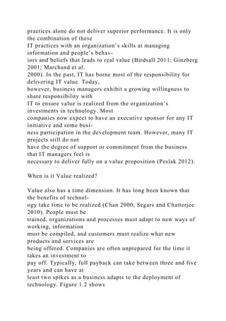 practices alone do not deliver superior performance. It is only
the combination of these
IT practices with an organization’s skills at managing
information and people’s behav-
iors and beliefs that leads to real value (Birdsall 2011; Ginzberg
2001; Marchand et al.
2000). In the past, IT has borne most of the responsibility for
delivering IT value. Today,
however, business managers exhibit a growing willingness to
share responsibility with
IT to ensure value is realized from the organization’s
investments in technology. Most
companies now expect to have an executive sponsor for any IT
initiative and some busi-
ness participation in the development team. However, many IT
projects still do not
have the degree of support or commitment from the business
that IT managers feel is
necessary to deliver fully on a value proposition (Peslak 2012).
When is it Value realized?
Value also has a time dimension. It has long been known that
the benefits of technol-
ogy take time to be realized (Chan 2000; Segars and Chatterjee
2010). People must be
trained, organizations and processes must adapt to new ways of
working, information
must be compiled, and customers must realize what new
products and services are
being offered. Companies are often unprepared for the time it
takes an investment to
pay off. Typically, full payback can take between three and five
years and can have at
least two spikes as a business adapts to the deployment of
technology. Figure 1.2 shows
 