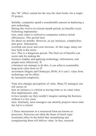 this “W” effect, named for the way the chart looks, for a single
IT project.
Initially, companies spend a considerable amount in deploying a
new technology.
During this twelve-to-sixteen-month period, no benefits occur.
Following implementa-
tion, some value is realized as companies achieve initial
efficiencies. This period lasts
for about six months. However, as use increases, complexities
also grow. Information
overload can occur and costs increase. At this stage, many can
lose faith in the initia-
tive. This is a dangerous period. The final set of benefits can
occur only by making the
business simpler and applying technology, information, and
people more effectively. If
a business can manage to do this, it can achieve sustainable,
long-term value from its IT
investment (Segars and Chatterjee 2010). If it can’t, value from
technology can be offset
by increased complexity.
Time also changes perceptions of value. Many IT managers can
tell stories of
how an initiative is vilified as having little or no value when
first implemented, only
to have people say they couldn’t imagine running the business
without it a few years
later. Similarly, most managers can identify projects where time
has led to a clearer
2 These interactions in a structured form are known as
processes. Processes are often the focus of much orga-
nizational effort in the belief that streamlining and
reengineering them will deliver value. In fact, research
 