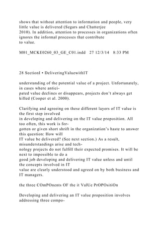 shows that without attention to information and people, very
little value is delivered (Segars and Chatterjee
2010). In addition, attention to processes in organizations often
ignores the informal processes that contribute
to value.
M01_MCKE0260_03_GE_C01.indd 27 12/3/14 8:33 PM
28 SectionI • DeliveringValuewithIT
understanding of the potential value of a project. Unfortunately,
in cases where antici-
pated value declines or disappears, projects don’t always get
killed (Cooper et al. 2000).
Clarifying and agreeing on these different layers of IT value is
the first step involved
in developing and delivering on the IT value proposition. All
too often, this work is for-
gotten or given short shrift in the organization’s haste to answer
this question: How will
IT value be delivered? (See next section.) As a result,
misunderstandings arise and tech-
nology projects do not fulfill their expected promises. It will be
next to impossible to do a
good job developing and delivering IT value unless and until
the concepts involved in IT
value are clearly understood and agreed on by both business and
IT managers.
the three COmPOnents OF the it ValUe PrOPOsitiOn
Developing and delivering an IT value proposition involves
addressing three compo-
 