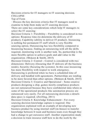 Decision criteria for IT managers to IT sourcing decision.
COLLAPSE
Top of Form
· Discuss the key decision criteria that IT managers need to
examine to help them make an IT sourcing decision.
There are some key considerations which help IT managers to
select the IT sourcing:
Decision Criteria 1: Flexibility - Flexibility is considered in two
options: Response time (to determine the delivery of IT
product), Capability (ability to deliver IT product). Insourcing
is nothing but permanent IT staff which is very flexible
sourcing option, Outsourcing has less flexibility compared to
Insourcing because, finding an outsourcing with all the skills
required, monitoring work is another task. So, partnership is the
more flexible option to achieve goals and add value to the
organization. (Mckeen & Smith, 2015)
Decision Criteria 2: Control - Control is considered with two
dimensions: Delivery (Ensuring that IT delivers all the business
needs), Security (Securing the systems). In this case insourcing
has more flexibility with respect to work emergency.
Outsourcing is preferred when we have a scheduled time of
delivery and handled with agreements. Partnerships are tending
to be more favored than other options. (Mckeen & Smith, 2015)
Decision Criteria 3: Creative and Operational - Some creative
products designing a chip, games mostly compliance products
are not outsourced because they have confidential data where as
some of the operational products like automation process are
outsourced very easily. For all outsourcing decisions a details
data specs is required. (Zwilling, 2011)
Decision Criteria 4: Knowledge Enhancement - For every
sourcing decision knowledge capture is required. One
organization explained with an example of developing new
business product by using internal staff (in-house) to transfer
knowledge between It team and business team even though they
had a change to get outsource staff. Another organization made
a decision to train insource staff how to do the work by the
 