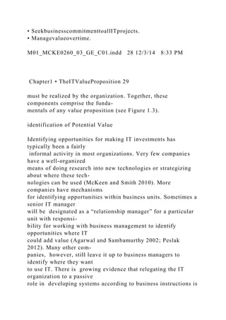 • SeekbusinesscommitmenttoallITprojects.
• Managevalueovertime.
M01_MCKE0260_03_GE_C01.indd 28 12/3/14 8:33 PM
Chapter1 • TheITValueProposition 29
must be realized by the organization. Together, these
components comprise the funda-
mentals of any value proposition (see Figure 1.3).
identification of Potential Value
Identifying opportunities for making IT investments has
typically been a fairly
informal activity in most organizations. Very few companies
have a well-organized
means of doing research into new technologies or strategizing
about where these tech-
nologies can be used (McKeen and Smith 2010). More
companies have mechanisms
for identifying opportunities within business units. Sometimes a
senior IT manager
will be designated as a “relationship manager” for a particular
unit with responsi-
bility for working with business management to identify
opportunities where IT
could add value (Agarwal and Sambamurthy 2002; Peslak
2012). Many other com-
panies, however, still leave it up to business managers to
identify where they want
to use IT. There is growing evidence that relegating the IT
organization to a passive
role in developing systems according to business instructions is
 