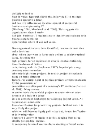 unlikely to lead to
high IT value. Research shows that involving IT in business
planning can have a direct
and positive influence on the development of successful
business strategies using IT
(Ginzberg 2001; Marchand et al. 2000). This suggests that
organizations should estab-
lish joint business–IT mechanisms to identify and evaluate both
business and technical
opportunities where IT can add value.
Once opportunities have been identified, companies must then
make decisions
about where they want to focus their dollars to achieve optimal
value. Selecting the
right projects for an organization always involves balancing
three fundamental factors:
cash, timing, and risk (Luehrman 1997). In principle, every
company wants to under-
take only high-return projects. In reality, project selection is
based on many different
factors. For example, pet or political projects or those mandated
by the government or
competitors are often part of a company’s IT portfolio (Carte et
al. 2001). Disagreement
at senior levels about which projects to undertake can arise
because of a lack of a coher-
ent and consistent mechanism for assessing project value. All
organizations need some
formal mechanism for prioritizing projects. Without one, it is
very likely that project
selection will become highly politicized and, hence, ineffective
at delivering value.
There are a variety of means to do this, ranging from using
strictly bottom-line metrics,
to comparing balanced scorecards, to adopting a formal value-
 