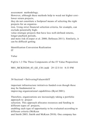 assessment methodology.
However, although these methods help to weed out higher cost–
lower return projects,
they do not constitute a foolproof means of selecting the right
projects for an organiza-
tion. Using strict financial selection criteria, for example, can
exclude potentially high-
value strategic projects that have less well-defined returns,
longer payback periods,
and more risk (Cooper et al. 2000; DeSouza 2011). Similarly, it
can be difficult getting
Identification Conversion Realization
IT
Value
FigUre 1.3 The Three Components of the IT Value Proposition
M01_MCKE0260_03_GE_C01.indd 29 12/3/14 8:33 PM
30 SectionI • DeliveringValuewithIT
important infrastructure initiatives funded even though these
may be fundamental to
improving organizational capabilities (Byrd 2001).
Therefore, organizations are increasingly taking a portfolio
approach to project
selection. This approach allocates resources and funding to
different types of projects,
enabling each type of opportunity to be evaluated according to
different criteria (McKeen
and Smith 2003; Smith and McKeen 2010). One company has
 