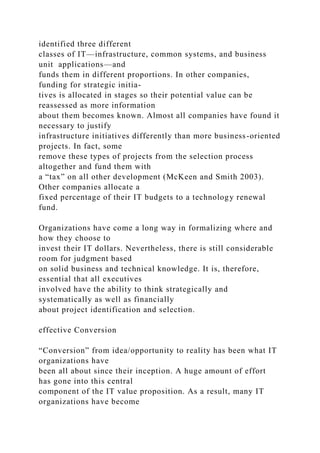 identified three different
classes of IT—infrastructure, common systems, and business
unit applications—and
funds them in different proportions. In other companies,
funding for strategic initia-
tives is allocated in stages so their potential value can be
reassessed as more information
about them becomes known. Almost all companies have found it
necessary to justify
infrastructure initiatives differently than more business-oriented
projects. In fact, some
remove these types of projects from the selection process
altogether and fund them with
a “tax” on all other development (McKeen and Smith 2003).
Other companies allocate a
fixed percentage of their IT budgets to a technology renewal
fund.
Organizations have come a long way in formalizing where and
how they choose to
invest their IT dollars. Nevertheless, there is still considerable
room for judgment based
on solid business and technical knowledge. It is, therefore,
essential that all executives
involved have the ability to think strategically and
systematically as well as financially
about project identification and selection.
effective Conversion
“Conversion” from idea/opportunity to reality has been what IT
organizations have
been all about since their inception. A huge amount of effort
has gone into this central
component of the IT value proposition. As a result, many IT
organizations have become
 