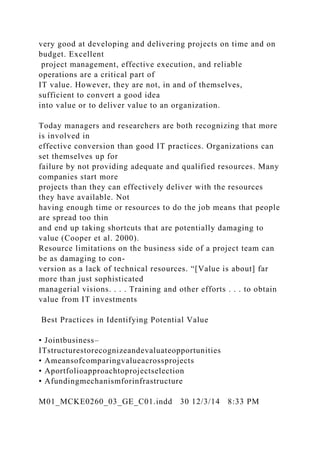very good at developing and delivering projects on time and on
budget. Excellent
project management, effective execution, and reliable
operations are a critical part of
IT value. However, they are not, in and of themselves,
sufficient to convert a good idea
into value or to deliver value to an organization.
Today managers and researchers are both recognizing that more
is involved in
effective conversion than good IT practices. Organizations can
set themselves up for
failure by not providing adequate and qualified resources. Many
companies start more
projects than they can effectively deliver with the resources
they have available. Not
having enough time or resources to do the job means that people
are spread too thin
and end up taking shortcuts that are potentially damaging to
value (Cooper et al. 2000).
Resource limitations on the business side of a project team can
be as damaging to con-
version as a lack of technical resources. “[Value is about] far
more than just sophisticated
managerial visions. . . . Training and other efforts . . . to obtain
value from IT investments
Best Practices in Identifying Potential Value
• Jointbusiness–
ITstructurestorecognizeandevaluateopportunities
• Ameansofcomparingvalueacrossprojects
• Aportfolioapproachtoprojectselection
• Afundingmechanismforinfrastructure
M01_MCKE0260_03_GE_C01.indd 30 12/3/14 8:33 PM
 