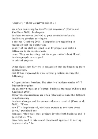 Chapter1 • TheITValueProposition 31
are often hamstrung by insufficient resources” (Chircu and
Kauffman 2000). Inadequate
business resources can lead to poor communication and
ineffective problem solving on
a project (Ginzberg 2001). Companies are beginning to
recognize that the number and
quality of the staff assigned to an IT project can make a
difference to its eventual out-
come. They are insisting that the organization’s best IT and
businesspeople be assigned
to critical projects.
Other significant barriers to conversion that are becoming more
apparent now
that IT has improved its own internal practices include the
following:
• Organizational barriers. The effective implementation of IT
frequently requires
the extensive redesign of current business processes (Chircu and
Kauffman 2000).
However, organizations are often reluctant to make the difficult
complementary
business changes and investments that are required (Carte et al.
2001). “When
new IT is implemented, everyone expects to see costs come
down,” explained one
manager. “However, most projects involve both business and IT
deliverables. We,
therefore, need to take a multifunctional approach to driving
business value.” In
 