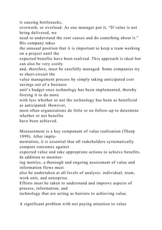 is causing bottlenecks,
overwork, or overload. As one manager put it, “If value is not
being delivered, we
need to understand the root causes and do something about it.”
His company takes
the unusual position that it is important to keep a team working
on a project until the
expected benefits have been realized. This approach is ideal but
can also be very costly
and, therefore, must be carefully managed. Some companies try
to short-circuit the
value management process by simply taking anticipated cost
savings out of a business
unit’s budget once technology has been implemented, thereby
forcing it to do more
with less whether or not the technology has been as beneficial
as anticipated. However,
most often organizations do little or no follow-up to determine
whether or not benefits
have been achieved.
Measurement is a key component of value realization (Thorp
1999). After imple-
mentation, it is essential that all stakeholders systematically
compare outcomes against
expected value and take appropriate actions to achieve benefits.
In addition to monitor-
ing metrics, a thorough and ongoing assessment of value and
information flows must
also be undertaken at all levels of analysis: individual, team,
work unit, and enterprise.
Efforts must be taken to understand and improve aspects of
process, information, and
technology that are acting as barriers to achieving value.
A significant problem with not paying attention to value
 