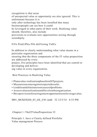 recognition is that areas
of unexpected value or opportunity are also ignored. This is
unfortunate because it is
only after technology has been installed that many
businesspeople can see how it could
be leveraged in other parts of their work. Realizing value
should, therefore, also include
provisions to evaluate new opportunities arising through
serendipity.
FiVe PrinCiPles FOr deliVering ValUe
In addition to clearly understanding what value means in a
particular organization and
ensuring that the three components of the IT value proposition
are addressed by every
project, five principles have been identified that are central to
developing and deliver-
ing value in every organization.
Best Practices in Realizing Value
• Planavalue-realizationphaseforallITprojects.
• Measureoutcomesagainstexpectedresults.
• Lookforandeliminaterootcausesofproblems.
• Assessvaluerealizationatalllevelsintheorganization.
• Haveprovisionsforactingonnewopportunitiestoleveragevalue.
M01_MCKE0260_03_GE_C01.indd 32 12/3/14 8:33 PM
Chapter1 • TheITValueProposition 33
Principle 1. have a Clearly defined Portfolio
Value management Process
 