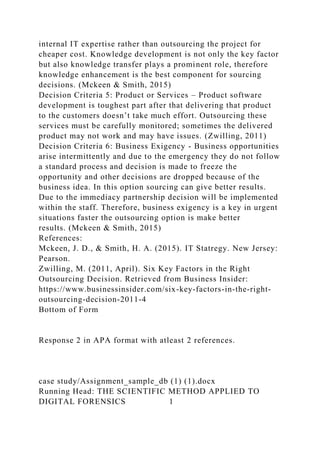 internal IT expertise rather than outsourcing the project for
cheaper cost. Knowledge development is not only the key factor
but also knowledge transfer plays a prominent role, therefore
knowledge enhancement is the best component for sourcing
decisions. (Mckeen & Smith, 2015)
Decision Criteria 5: Product or Services – Product software
development is toughest part after that delivering that product
to the customers doesn’t take much effort. Outsourcing these
services must be carefully monitored; sometimes the delivered
product may not work and may have issues. (Zwilling, 2011)
Decision Criteria 6: Business Exigency - Business opportunities
arise intermittently and due to the emergency they do not follow
a standard process and decision is made to freeze the
opportunity and other decisions are dropped because of the
business idea. In this option sourcing can give better results.
Due to the immediacy partnership decision will be implemented
within the staff. Therefore, business exigency is a key in urgent
situations faster the outsourcing option is make better
results. (Mckeen & Smith, 2015)
References:
Mckeen, J. D., & Smith, H. A. (2015). IT Statregy. New Jersey:
Pearson.
Zwilling, M. (2011, April). Six Key Factors in the Right
Outsourcing Decision. Retrieved from Business Insider:
https://www.businessinsider.com/six-key-factors-in-the-right-
outsourcing-decision-2011-4
Bottom of Form
Response 2 in APA format with atleast 2 references.
case study/Assignment_sample_db (1) (1).docx
Running Head: THE SCIENTIFIC METHOD APPLIED TO
DIGITAL FORENSICS 1
 
