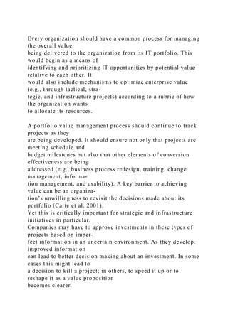 Every organization should have a common process for managing
the overall value
being delivered to the organization from its IT portfolio. This
would begin as a means of
identifying and prioritizing IT opportunities by potential value
relative to each other. It
would also include mechanisms to optimize enterprise value
(e.g., through tactical, stra-
tegic, and infrastructure projects) according to a rubric of how
the organization wants
to allocate its resources.
A portfolio value management process should continue to track
projects as they
are being developed. It should ensure not only that projects are
meeting schedule and
budget milestones but also that other elements of conversion
effectiveness are being
addressed (e.g., business process redesign, training, change
management, informa-
tion management, and usability). A key barrier to achieving
value can be an organiza-
tion’s unwillingness to revisit the decisions made about its
portfolio (Carte et al. 2001).
Yet this is critically important for strategic and infrastructure
initiatives in particular.
Companies may have to approve investments in these types of
projects based on imper-
fect information in an uncertain environment. As they develop,
improved information
can lead to better decision making about an investment. In some
cases this might lead to
a decision to kill a project; in others, to speed it up or to
reshape it as a value proposition
becomes clearer.
 