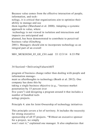 Because value comes from the effective interaction of people,
information, and tech-
nology, it is critical that organizations aim to optimize their
ability to manage and use
them together (Marchand et al. 2000). Adopting a systemic
approach to value, where
technology is not viewed in isolation and interactions and
impacts are anticipated and
planned, has been demonstrated to contribute to perceived
business value (Ginzberg
2001). Managers should aim to incorporate technology as an
integral part of an overall
M01_MCKE0260_03_GE_C01.indd 33 12/3/14 8:33 PM
34 SectionI • DeliveringValuewithIT
program of business change rather than dealing with people and
information manage-
ment as afterthoughts to technology (Beath et al. 2012). One
company has done this by
taking a single business objective (e.g., “increase market
penetration by 15 percent over
five years”) and designing a program around it that includes a
number of bundled tech-
nology projects.
Principle 4. aim for Joint Ownership of technology initiatives
This principle covers a lot of territory. It includes the necessity
for strong executive
sponsorship of all IT projects. “Without an executive sponsor
for a project, we simply
won’t start it,” explained one manager. It also emphasizes that
 